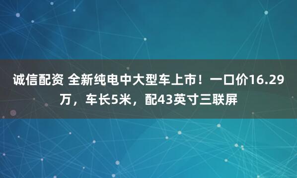 诚信配资 全新纯电中大型车上市！一口价16.29万，车长5米，配43英寸三联屏