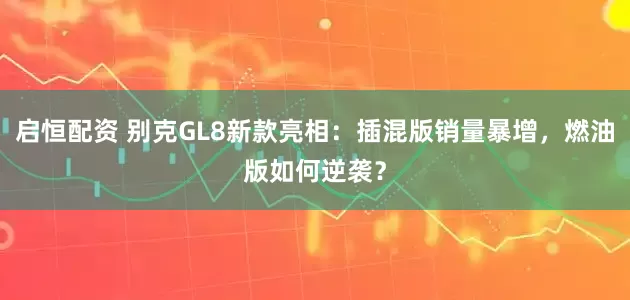 启恒配资 别克GL8新款亮相：插混版销量暴增，燃油版如何逆袭？
