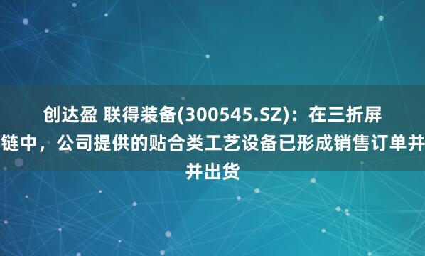 创达盈 联得装备(300545.SZ)：在三折屏供应链中，公司提供的贴合类工艺设备已形成销售订单并出货