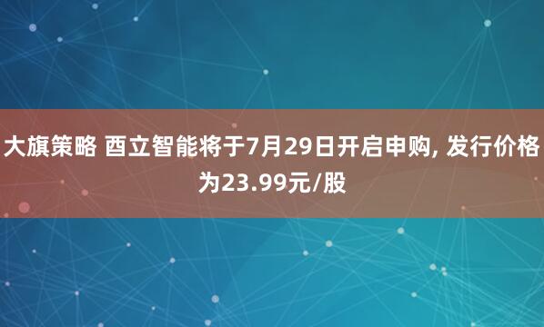 大旗策略 酉立智能将于7月29日开启申购, 发行价格为23.99元/股