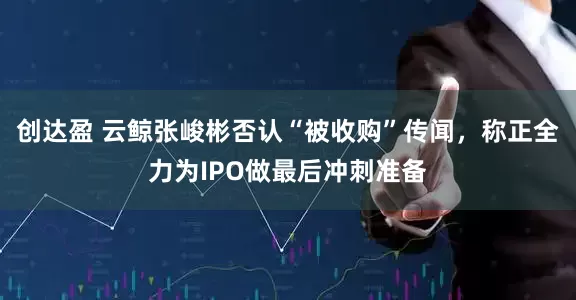 创达盈 云鲸张峻彬否认“被收购”传闻，称正全力为IPO做最后冲刺准备