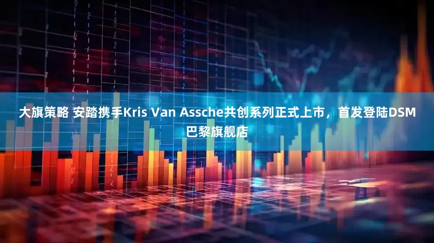 大旗策略 安踏携手Kris Van Assche共创系列正式上市，首发登陆DSM巴黎旗舰店
